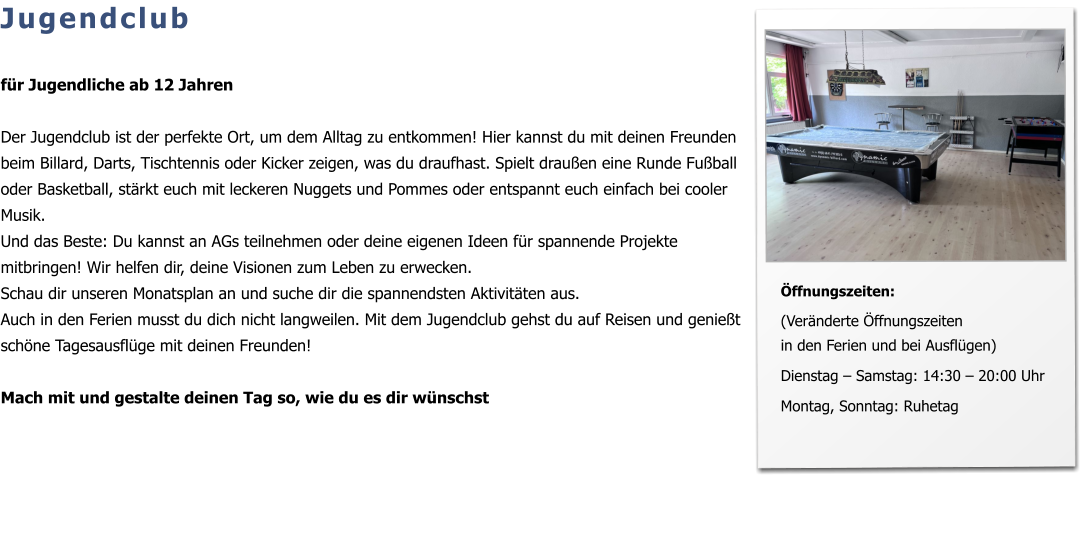 Jugendclub  für Jugendliche ab 12 Jahren  Der Jugendclub ist der perfekte Ort, um dem Alltag zu entkommen! Hier kannst du mit deinen Freunden beim Billard, Darts, Tischtennis oder Kicker zeigen, was du draufhast. Spielt draußen eine Runde Fußball oder Basketball, stärkt euch mit leckeren Nuggets und Pommes oder entspannt euch einfach bei cooler Musik.  Und das Beste: Du kannst an AGs teilnehmen oder deine eigenen Ideen für spannende Projekte mitbringen! Wir helfen dir, deine Visionen zum Leben zu erwecken.  Schau dir unseren Monatsplan an und suche dir die spannendsten Aktivitäten aus. Auch in den Ferien musst du dich nicht langweilen. Mit dem Jugendclub gehst du auf Reisen und genießt schöne Tagesausflüge mit deinen Freunden!  Mach mit und gestalte deinen Tag so, wie du es dir wünschst   Öffnungszeiten:  (Veränderte Öffnungszeiten in den Ferien und bei Ausflügen)  Dienstag – Samstag: 14:30 – 20:00 Uhr   Montag, Sonntag: Ruhetag