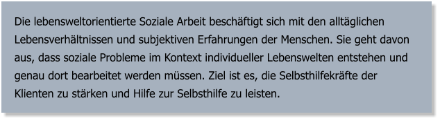 Die lebensweltorientierte Soziale Arbeit beschäftigt sich mit den alltäglichen Lebensverhältnissen und subjektiven Erfahrungen der Menschen. Sie geht davon aus, dass soziale Probleme im Kontext individueller Lebenswelten entstehen und genau dort bearbeitet werden müssen. Ziel ist es, die Selbsthilfekräfte der Klienten zu stärken und Hilfe zur Selbsthilfe zu leisten.