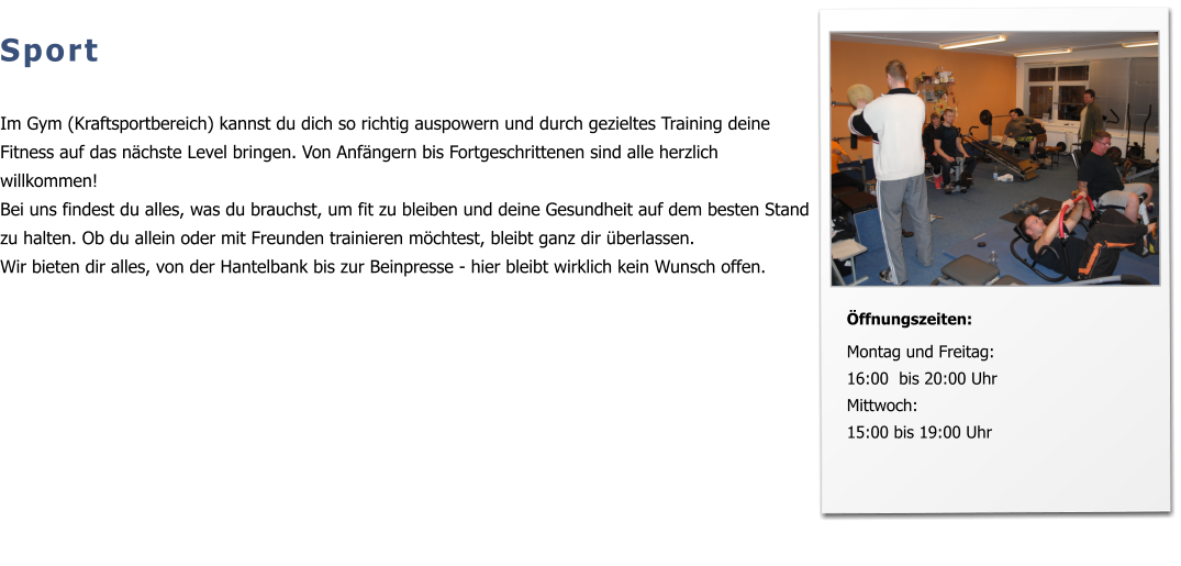 Sport  Im Gym (Kraftsportbereich) kannst du dich so richtig auspowern und durch gezieltes Training deine Fitness auf das nächste Level bringen. Von Anfängern bis Fortgeschrittenen sind alle herzlich willkommen! Bei uns findest du alles, was du brauchst, um fit zu bleiben und deine Gesundheit auf dem besten Stand zu halten. Ob du allein oder mit Freunden trainieren möchtest, bleibt ganz dir überlassen.  Wir bieten dir alles, von der Hantelbank bis zur Beinpresse - hier bleibt wirklich kein Wunsch offen.   Öffnungszeiten:  Montag und Freitag:16:00  bis 20:00 Uhr Mittwoch: 15:00 bis 19:00 Uhr