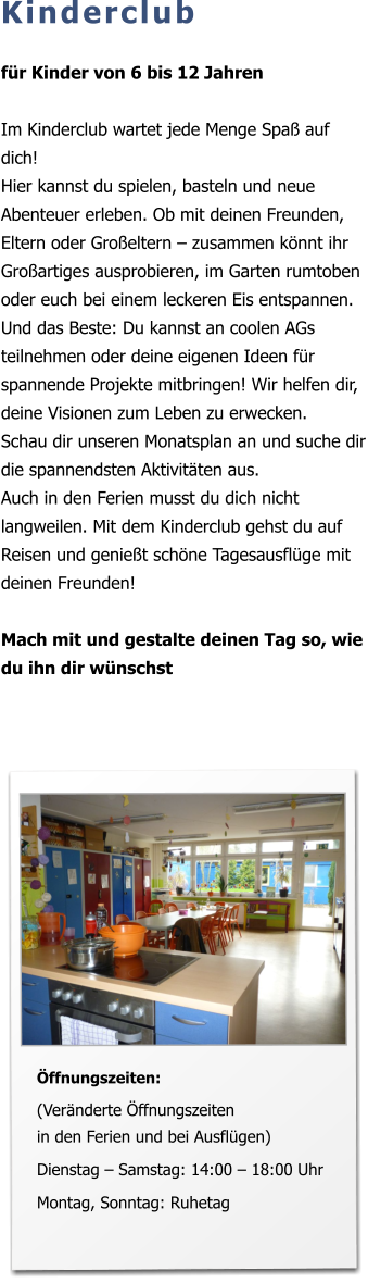 Kinderclub  für Kinder von 6 bis 12 Jahren  Im Kinderclub wartet jede Menge Spaß auf dich!  Hier kannst du spielen, basteln und neue Abenteuer erleben. Ob mit deinen Freunden, Eltern oder Großeltern – zusammen könnt ihr Großartiges ausprobieren, im Garten rumtoben oder euch bei einem leckeren Eis entspannen.  Und das Beste: Du kannst an coolen AGs teilnehmen oder deine eigenen Ideen für spannende Projekte mitbringen! Wir helfen dir, deine Visionen zum Leben zu erwecken.  Schau dir unseren Monatsplan an und suche dir die spannendsten Aktivitäten aus. Auch in den Ferien musst du dich nicht langweilen. Mit dem Kinderclub gehst du auf Reisen und genießt schöne Tagesausflüge mit deinen Freunden!  Mach mit und gestalte deinen Tag so, wie du ihn dir wünschst          Öffnungszeiten:  (Veränderte Öffnungszeiten in den Ferien und bei Ausflügen)  Dienstag – Samstag: 14:00 – 18:00 Uhr   Montag, Sonntag: Ruhetag