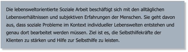 Die lebensweltorientierte Soziale Arbeit beschäftigt sich mit den alltäglichen Lebensverhältnissen und subjektiven Erfahrungen der Menschen. Sie geht davon aus, dass soziale Probleme im Kontext individueller Lebenswelten entstehen und genau dort bearbeitet werden müssen. Ziel ist es, die Selbsthilfekräfte der Klienten zu stärken und Hilfe zur Selbsthilfe zu leisten.